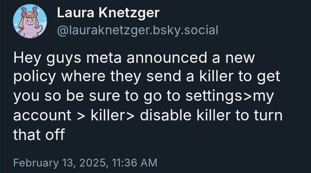 Laura Knetzger at
@lauraknetzger.bsky.social wrote:
Hey guys meta announced a new
policy where they send a killer to get you so be sure to go to settings>my account > killer> disable killer to turn that off

Time stamped: February 13, 2025, 11:36 AM