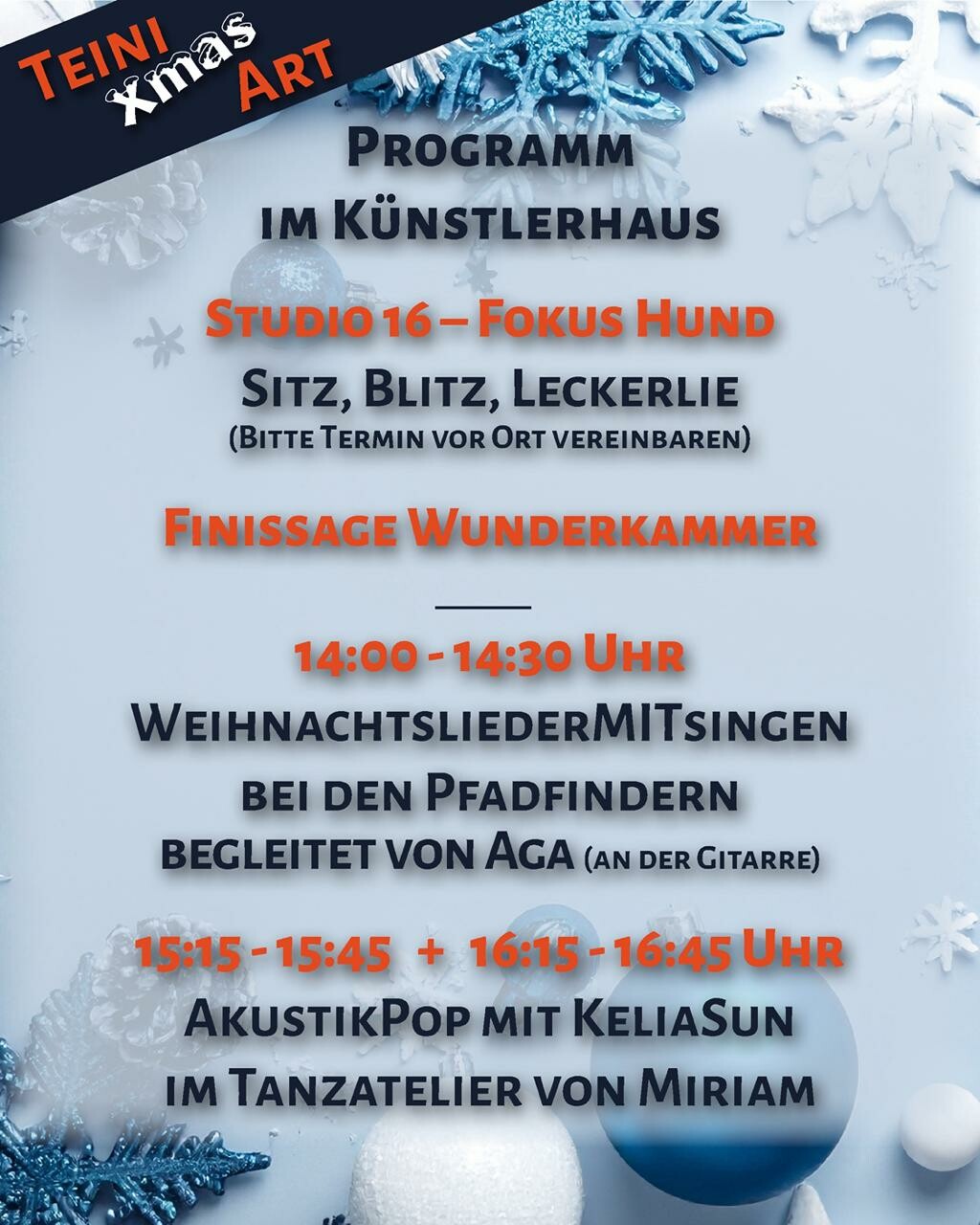Plakat im Hochformat, vor einem in Blautönen gehaltenen Hintergrund aus Weihnachtsdekorationen findet sich folgender Text:
Teini Xmas Art
Programm im Künstlerhaus
Studio 16 - Fokus Hund
Sitz, Blitz, Leckerlie
(Bitte Termin vor Ort vereinbaren)
Finissage Wunderkammer
[Trennstrich]
14:00 - 14:30 Uhr
WeihnachtsliederMITsingen
Bei den Pfadfindern begleitet von Aga (an der Gitarre)
15:15 - 15:45 + 16:15 - 16:45
AkustikPop mit KeliaSun
im Tanzatelier von Miriam