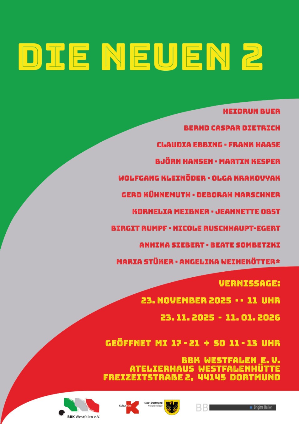 Hochkant-Plakat in den Farben: Grün, Rot, Gelb und Grau
Überschrift: Die Neuen 2
Text:
Heidrun Buer, Bernd Caspar Dietrich, Claudia Ebbing, Frank Haase, Björn Hansen, Martin Kesper, Wolfgang Kleinöder, Olga Krakovyak, Gerd Kühnemuth, Deborah Marschner, Kornelia Meißner, Jeannette Obst, Birgit Rumpf, Nicole Ruschhaupt-Egert, Annika Siebert, Beate Sombetzki, Maria Stücker, Angelika Weinekötter*
Vernissage: 23. November 2025, 11 Uhr
23.11.2025 - 11.01.2026
Geöffnet Mi 17 - 21 + So 11 - 13
BBK Westfalen e. V. Atelierhaus Westfalenhütte Freizetstraße 2, 44145 Dortmund
(Darunter Logos von: BBK Westfalen e. V., Kulturbüro der Stadt Dortmund und Brigitte Bailer)
(Anmerkung: Das Sternchen bedeutet, das die Arbeiten dieser Künstlerin zwar in der Ausstellung zu sehen sein werden, ihre Werke aber im Katalog zu „Die Neuen 1“ abgebildet sind.)